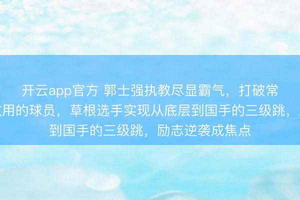 开云app官方 郭士强执教尽显霸气，打破常规征召他人不敢用的球员，草根选手实现从底层到国手的三级跳，励志逆袭成焦点