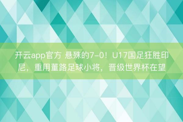开云app官方 悬殊的7-0!U17国足狂胜印尼,重用董路足球小将,晋级世界杯在望