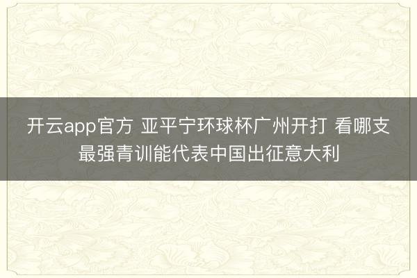 开云app官方 亚平宁环球杯广州开打 看哪支最强青训能代表中国出征意大利