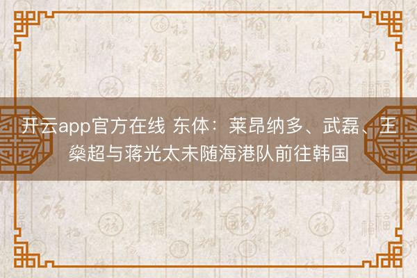 开云app官方在线 东体：莱昂纳多、武磊、王燊超与蒋光太未随海港队前往韩国