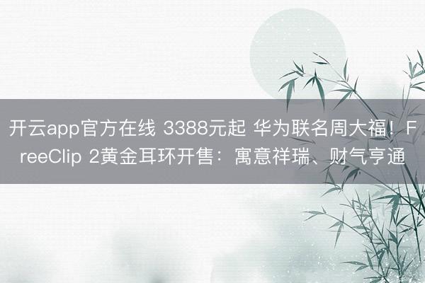 开云app官方在线 3388元起 华为联名周大福！FreeClip 2黄金耳环开售：寓意祥瑞、财气亨通