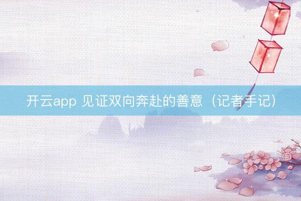 开云app 见证双向奔赴的善意（记者手记）