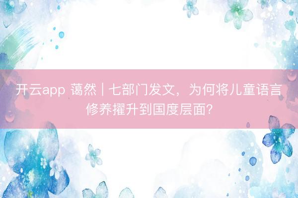 开云app 蔼然 | 七部门发文,为何将儿童语言修养擢升到国度层面?
