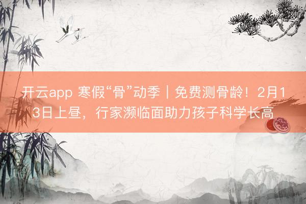 开云app 寒假“骨”动季｜免费测骨龄！2月13日上昼，行家濒临面助力孩子科学长高