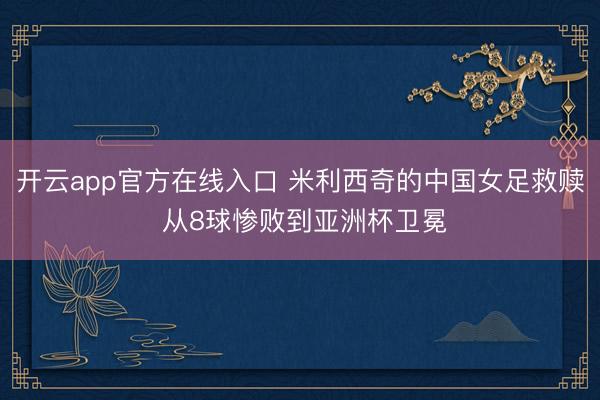 开云app官方在线入口 米利西奇的中国女足救赎 从8球惨败到亚洲杯卫冕