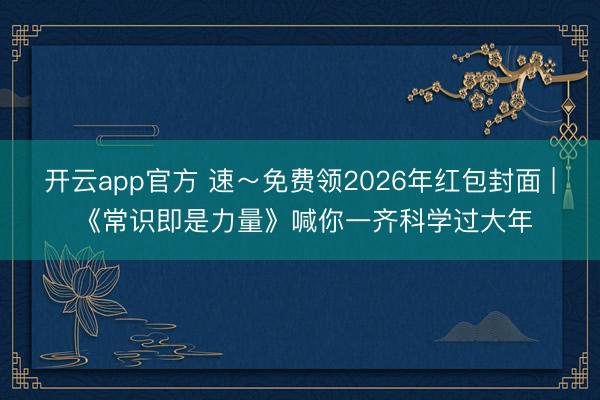 开云app官方 速～免费领2026年红包封面 | 《常识即是力量》喊你一齐科学过大年