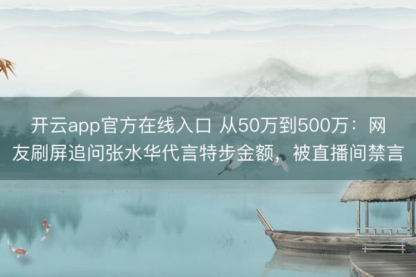 开云app官方在线入口 从50万到500万：网友刷屏追问张水华代言特步金额，被直播间禁言