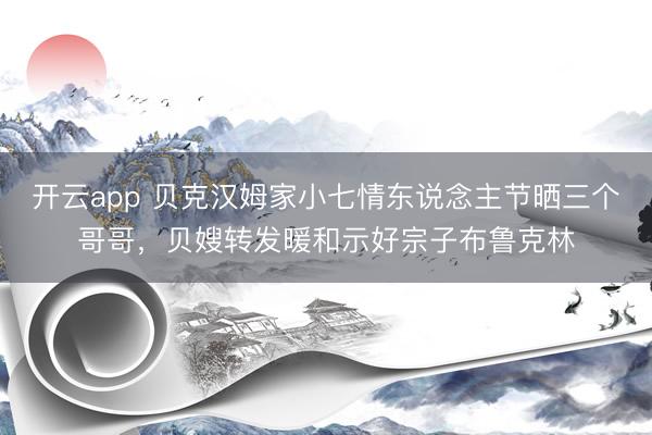 开云app 贝克汉姆家小七情东说念主节晒三个哥哥，贝嫂转发暖和示好宗子布鲁克林