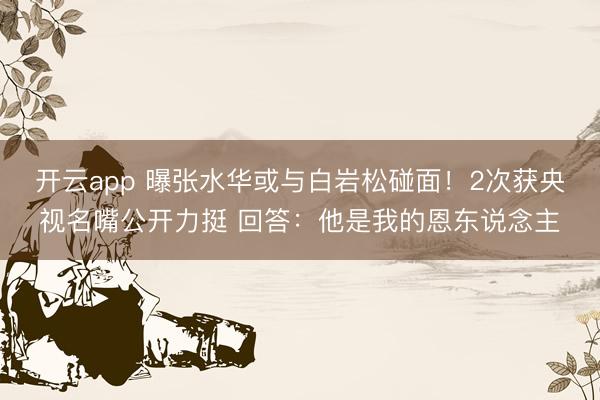 开云app 曝张水华或与白岩松碰面！2次获央视名嘴公开力挺 回答：他是我的恩东说念主