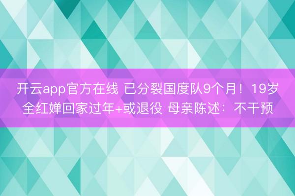 开云app官方在线 已分裂国度队9个月!19岁全红婵回家过年+或退役 母亲陈述:不干预