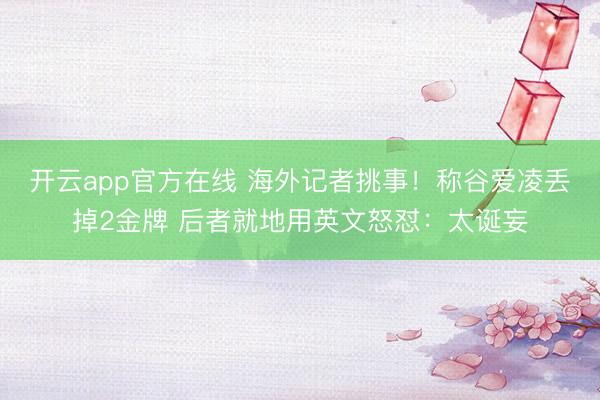 开云app官方在线 海外记者挑事!称谷爱凌丢掉2金牌 后者就地用英文怒怼:太诞妄
