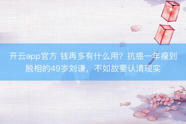开云app官方 钱再多有什么用？抗癌一年瘦到脱相的49岁刘谦，不如故要认清现实