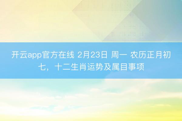 开云app官方在线 2月23日 周一 农历正月初七，十二生肖运势及属目事项