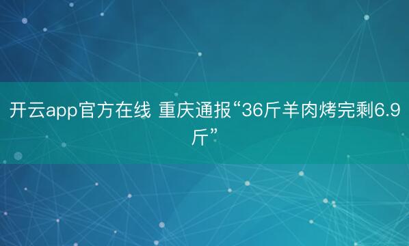 开云app官方在线 重庆通报“36斤羊肉烤完剩6.9斤”