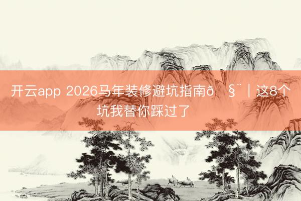 开云app 2026马年装修避坑指南🧨｜这8个坑我替你踩过了‼️
