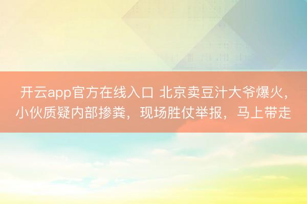 开云app官方在线入口 北京卖豆汁大爷爆火,小伙质疑内部掺粪,现场胜仗举报,马上带走