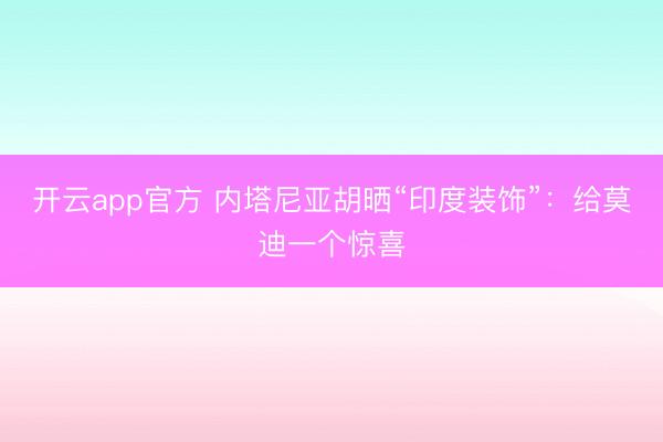 开云app官方 内塔尼亚胡晒“印度装饰”:给莫迪一个惊喜