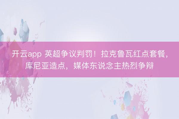 开云app 英超争议判罚！拉克鲁瓦红点套餐，库尼亚造点，媒体东说念主热烈争辩