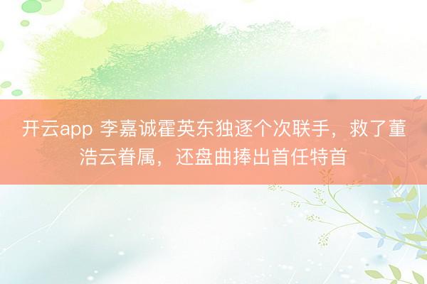 开云app 李嘉诚霍英东独逐个次联手，救了董浩云眷属，还盘曲捧出首任特首