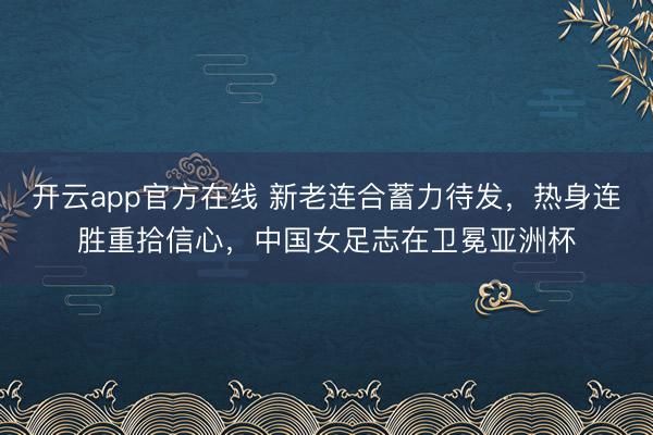 开云app官方在线 新老连合蓄力待发，热身连胜重拾信心，中国女足志在卫冕亚洲杯