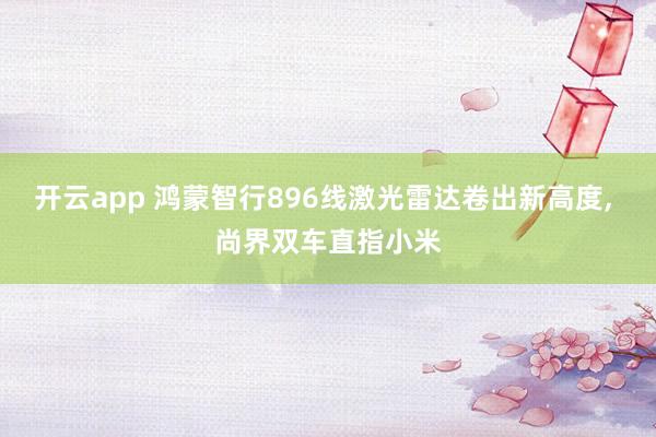 开云app 鸿蒙智行896线激光雷达卷出新高度， 尚界双车直指小米