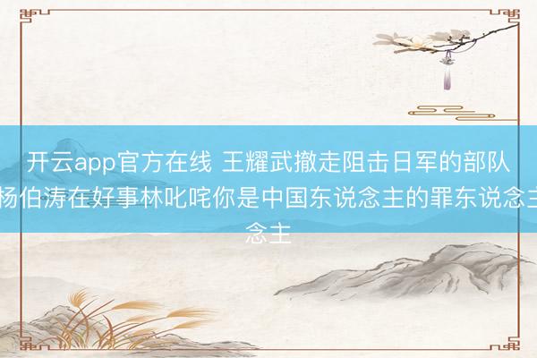 开云app官方在线 王耀武撤走阻击日军的部队，杨伯涛在好事林叱咤你是中国东说念主的罪东说念主