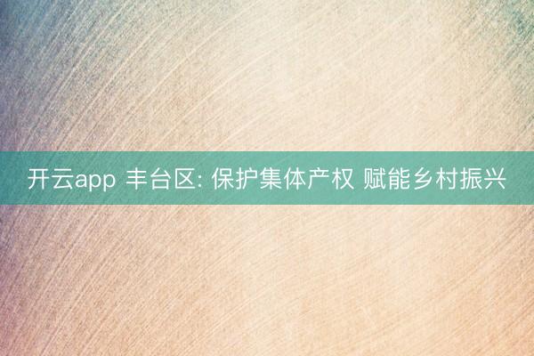 开云app 丰台区: 保护集体产权 赋能乡村振兴