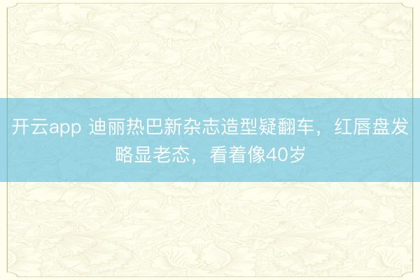 开云app 迪丽热巴新杂志造型疑翻车，红唇盘发略显老态，看着像40岁