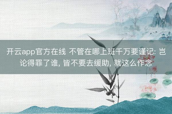 开云app官方在线 不管在哪上班千万要谨记: 岂论得罪了谁， 皆不要去缓助， 就这么作念