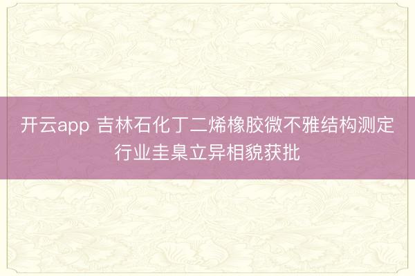 开云app 吉林石化丁二烯橡胶微不雅结构测定行业圭臬立异相貌获批
