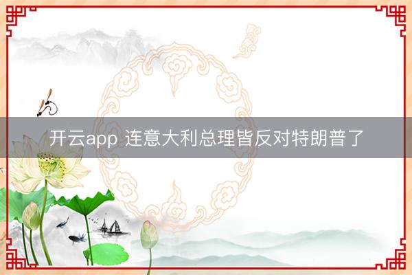 开云app 连意大利总理皆反对特朗普了