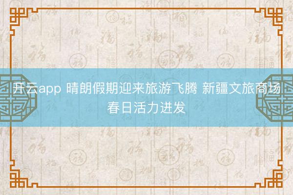 开云app 晴朗假期迎来旅游飞腾 新疆文旅商场春日活力迸发