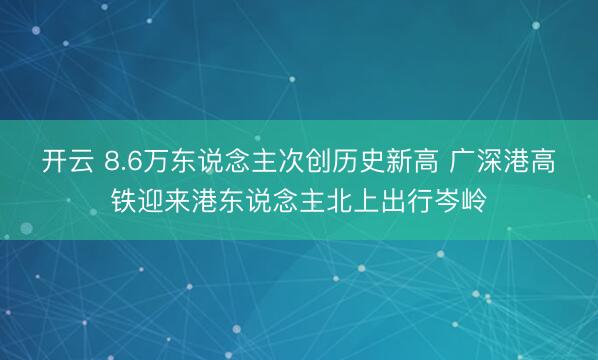 开云 8.6万东说念主次创历史新高 广深港高铁迎来港东说念主北上出行岑岭