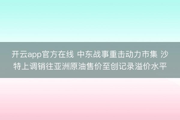开云app官方在线 中东战事重击动力市集 沙特上调销往亚洲原油售价至创记录溢价水平