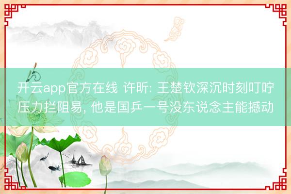 开云app官方在线 许昕: 王楚钦深沉时刻叮咛压力拦阻易， 他是国乒一号没东说念主能撼动
