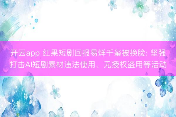 开云app 红果短剧回报易烊千玺被换脸: 坚强打击AI短剧素材违法使用、无授权盗用等活动