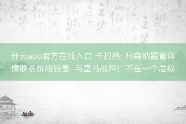 开云app官方在线入口 卡拉格: 阿森纳踢葡体像联赛阶段较量, 与皇马战拜仁不在一个层级