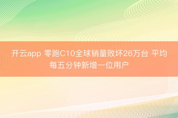 开云app 零跑C10全球销量败坏26万台 平均每五分钟新增一位用户