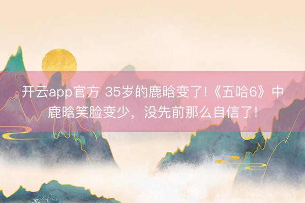 开云app官方 35岁的鹿晗变了!《五哈6》中鹿晗笑脸变少，没先前那么自信了!