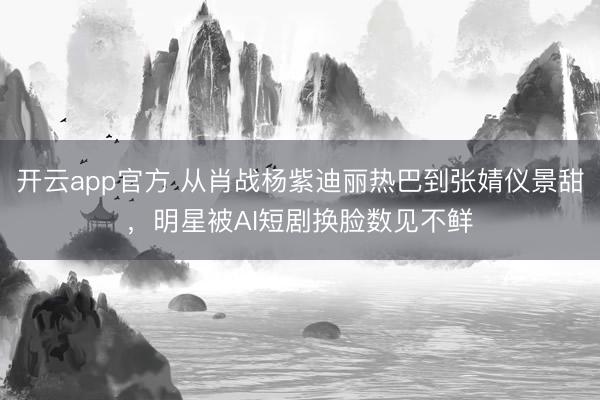 开云app官方 从肖战杨紫迪丽热巴到张婧仪景甜,明星被AI短剧换脸数见不鲜
