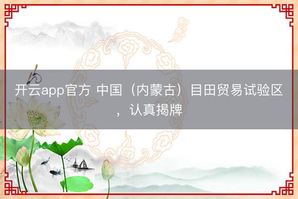 开云app官方 中国(内蒙古)目田贸易试验区,认真揭牌
