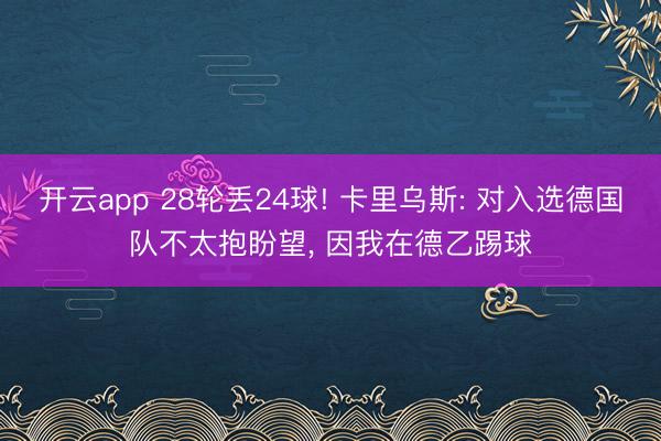 开云app 28轮丢24球! 卡里乌斯: 对入选德国队不太抱盼望, 因我在德乙踢球