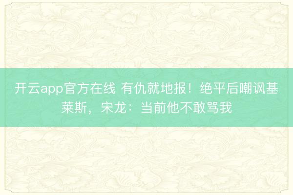开云app官方在线 有仇就地报！绝平后嘲讽基莱斯，宋龙：当前他不敢骂我