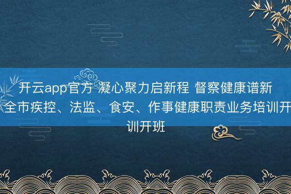 开云app官方 凝心聚力启新程 督察健康谱新篇 全市疾控、法监、食安、作事健康职责业务培训开班