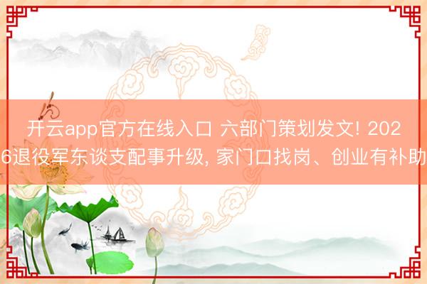 开云app官方在线入口 六部门策划发文! 2026退役军东谈支配事升级, 家门口找岗、创业有补助