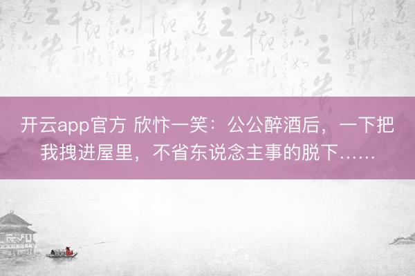 开云app官方 欣忭一笑:公公醉酒后,一下把我拽进屋里,不省东说念主事的脱下……