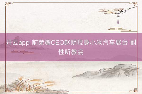开云app 前荣耀CEO赵明现身小米汽车展台 耐性听教会