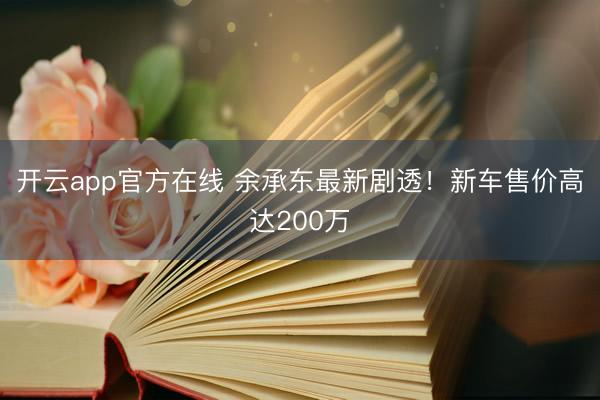 开云app官方在线 余承东最新剧透！新车售价高达200万
