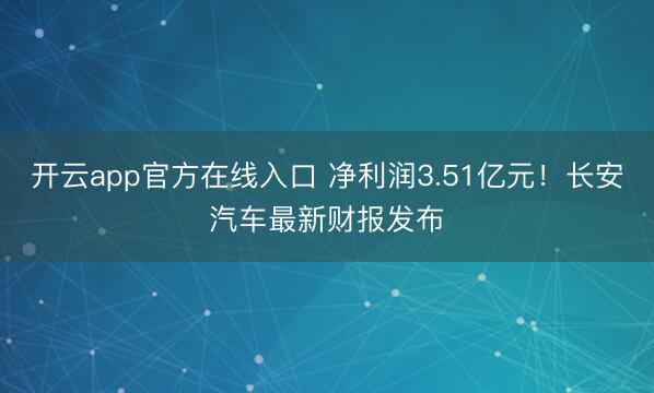 开云app官方在线入口 净利润3.51亿元！长安汽车最新财报发布