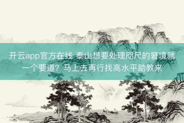开云app官方在线 泰山想要处理咫尺的窘境就一个要道？马上去再行找高水平助教来